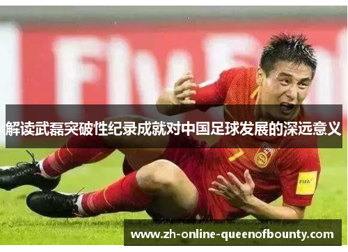 解读武磊突破性纪录成就对中国足球发展的深远意义