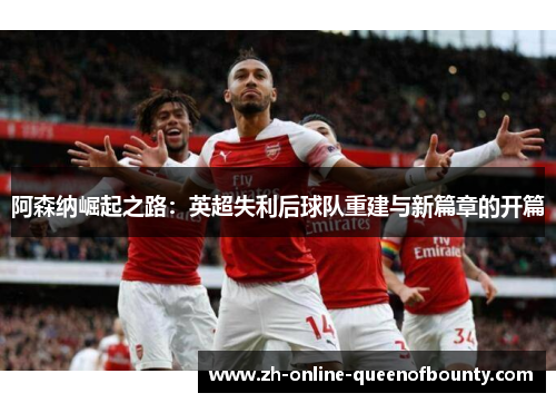 阿森纳崛起之路：英超失利后球队重建与新篇章的开篇