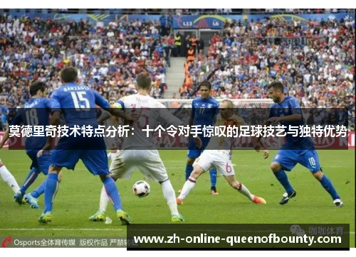 莫德里奇技术特点分析:十个令对手惊叹的足球技艺与独特优势 莫德里奇技术特点分析:十个令对手惊叹的足球技艺与独特优势