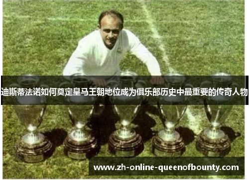 迪斯蒂法诺如何奠定皇马王朝地位成为俱乐部历史中最重要的传奇人物