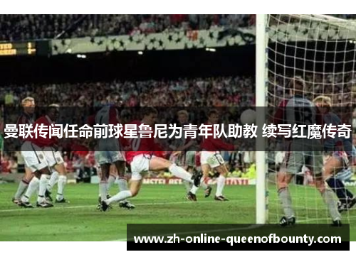 曼联传闻任命前球星鲁尼为青年队助教 续写红魔传奇