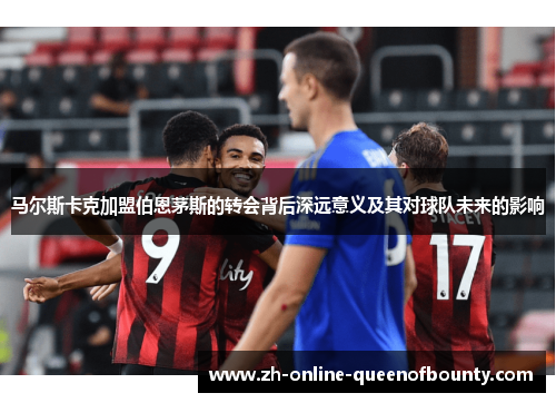 马尔斯卡克加盟伯恩茅斯的转会背后深远意义及其对球队未来的影响 马尔斯卡克加盟伯恩茅斯的转会背后深远意义及其对球队未来的影响