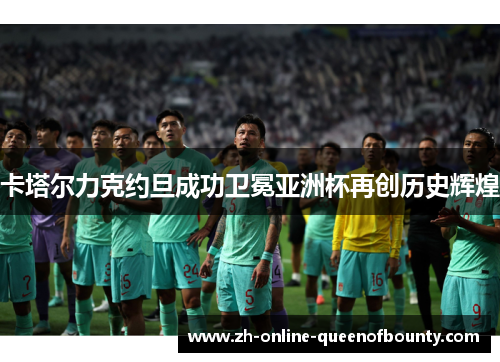卡塔尔力克约旦成功卫冕亚洲杯再创历史辉煌 卡塔尔力克约旦成功卫冕亚洲杯再创历史辉煌