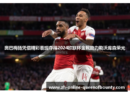 奥巴梅扬凭借精彩表现夺得2024欧联杯金靴助力勒沃库森荣光 奥巴梅扬凭借精彩表现夺得2024欧联杯金靴助力勒沃库森荣光