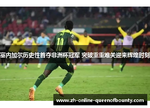 塞内加尔历史性首夺非洲杯冠军 突破重重难关迎来辉煌时刻