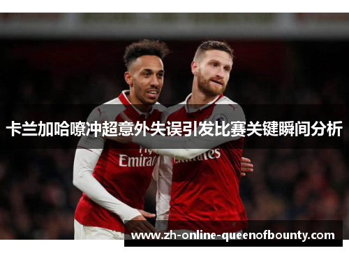 卡兰加哈嘹冲超意外失误引发比赛关键瞬间分析 卡兰加哈嘹冲超意外失误引发比赛关键瞬间分析